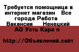 Требуется помощница в интернет-магазин - Все города Работа » Вакансии   . Ненецкий АО,Усть-Кара п.